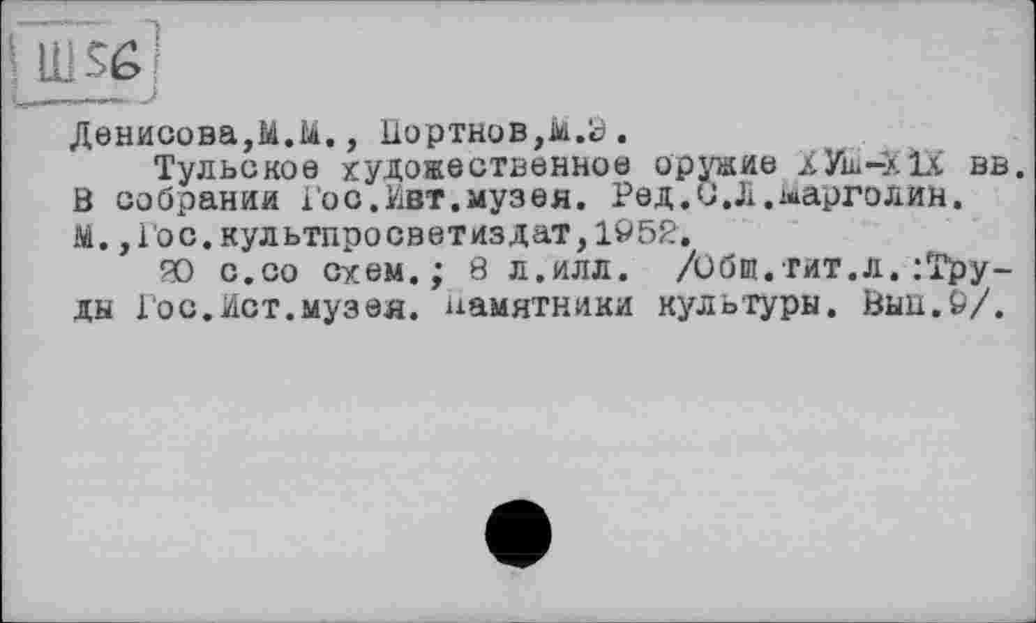 ﻿fin se]
L----- J
Денисова,M.ii., Портнов,їй.y .
Тульское художественное оружие ХУш-XlX вв. ö собрании Гос.Ивт.музея. Ред.О.Л.^арголин. М., Гос.культпросветиздат,1952.
Ю с.со схем.; 8 л.илл. /Общ.тит.л./Грудь Гос.Ист.музея, памятники культуры. Вын.9/.